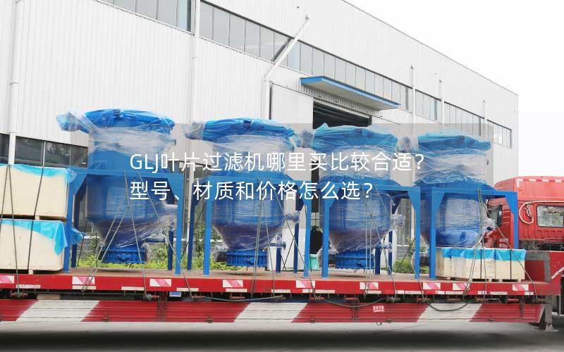 GLJ叶片过滤机哪里买比较合适?型号、材质和价格怎么选? GLJ叶片过滤机哪里买比较合适?型号、材质和价格怎么选?