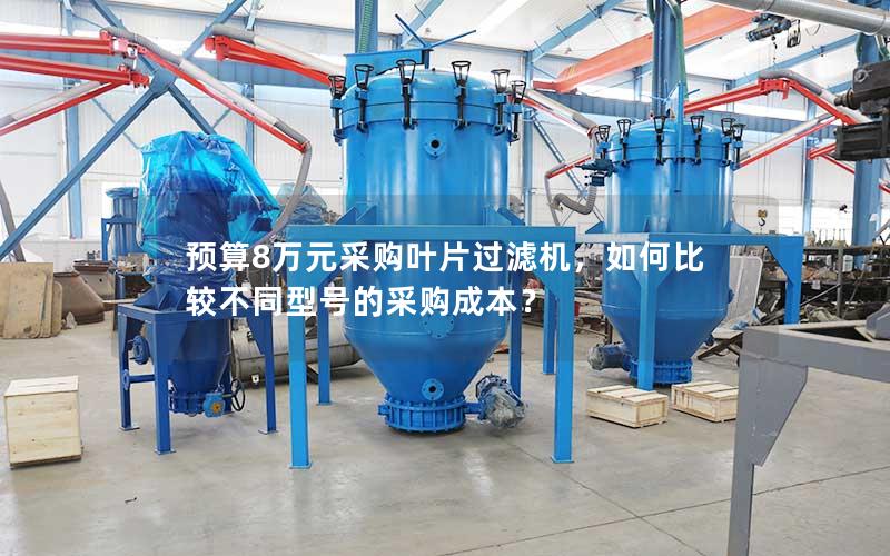 预算8万元采购叶片过滤机,如何比较不同型号的采购成本? 预算8万元采购叶片过滤机,如何比较不同型号的采购成本?