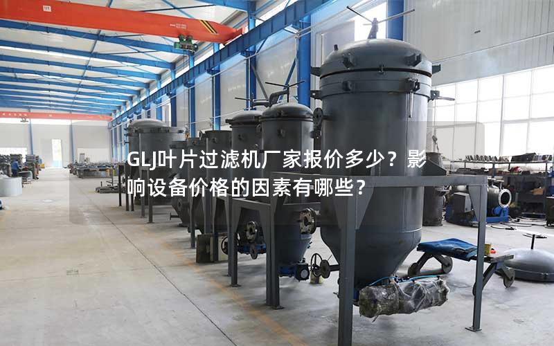 GLJ叶片过滤机厂家报价多少？影响设备价格的因素有哪些？
