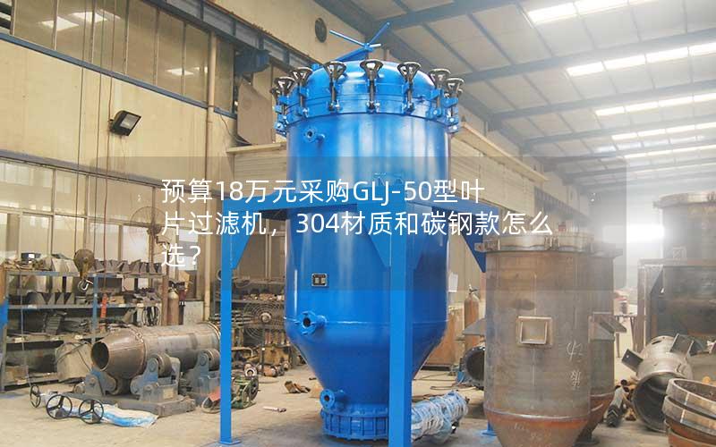 预算18万元采购GLJ-50型叶片过滤机，304材质和碳钢款怎么选？
