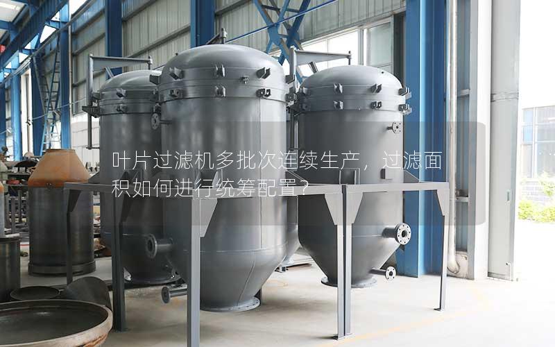 叶片过滤机多批次连续生产,过滤面积如何进行统筹配置? 叶片过滤机多批次连续生产,过滤面积如何进行统筹配置?