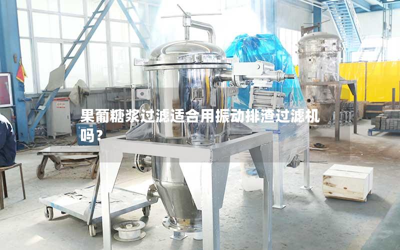 果葡糖浆过滤适合用振动排渣过滤机吗? 果葡糖浆过滤适合用振动排渣过滤机吗?