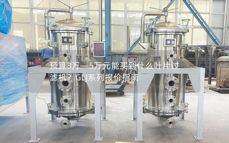 预算3万—5万元能买到什么叶片过滤机？GLJ系列报价指南