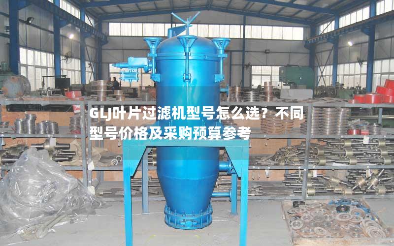 GLJ叶片过滤机型号怎么选?不同型号价格及采购预算参考 GLJ叶片过滤机型号怎么选?不同型号价格及采购预算参考