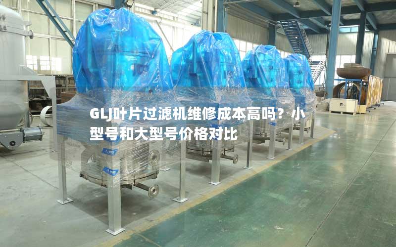 GLJ叶片过滤机维修成本高吗?小型号和大型号价格对比 GLJ叶片过滤机维修成本高吗?小型号和大型号价格对比