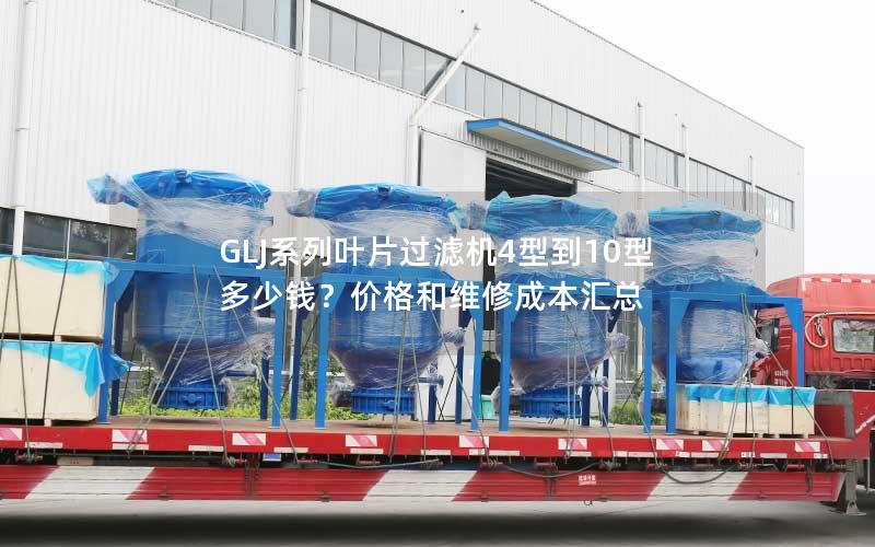 GLJ系列叶片过滤机4型到10型多少钱?价格和维修成本汇总 GLJ系列叶片过滤机4型到10型多少钱?价格和维修成本汇总